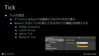 #UE4 | #gcconf2020
Tick
● Tickの設定
● デフォルトはAutoで自動的にON/OFFを切り替え
● NeverにするとTickを停止できるが以下の機能が制限される
● Widget Animation
● Latent Action
● Native Tick
● Blueprint Tick
 