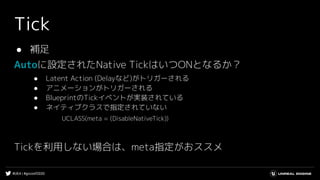 #UE4 | #gcconf2020
Tick
● 補足
Autoに設定されたNative TickはいつONとなるか？
● Latent Action (Delayなど)がトリガーされる
● アニメーションがトリガーされる
● BlueprintのTickイベントが実装されている
● ネイティブクラスで指定されていない
UCLASS(meta = (DisableNativeTick))
Tickを利用しない場合は、meta指定がおススメ
 