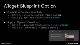 #UE4 | #gcconf2020
Widget Blueprint Option
● Force Slow Construction Path
● 無効にすると、Widget Templateを利用して高速にTreeを構築
● 有効にすると、構築コストがかかるがアセットサイズを抑制
● Support Dynamic Creation
● 無効にすると、動的な生成を許可しない代わりにアセットサイズを抑制
● 有効にすると、CreateWidget()による動的生成を許可する
 