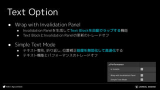 #UE4 | #gcconf2020
Text Option
● Wrap with Invalidation Panel
● Invalidation Panelを生成してText Blockを自動でラップする機能
● Text BlockとInvalidation Panelの更新のトレードオフ
● Simple Text Mode
● テキスト整形, 折り返し, 位置補正処理を無効化して高速化する
● テキスト機能とパフォーマンスのトレードオフ
 