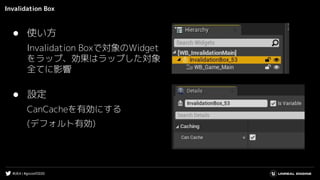 #UE4 | #gcconf2020
Invalidation Box
● 設定
CanCacheを有効にする
(デフォルト有効)
● 使い方
Invalidation Boxで対象のWidget
をラップ、効果はラップした対象
全てに影響
 