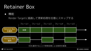 #UE4 | #gcconf2020
Retainer Box
● 機能
Render Targetに描画して更新処理を任意にスキップする
処理
フレーム1 フレーム2 フレーム3 フレーム4 フレーム5
Retainer Box
未適用
Retainer Box
適用
RBを適用することで更新処理による負荷を軽減
 