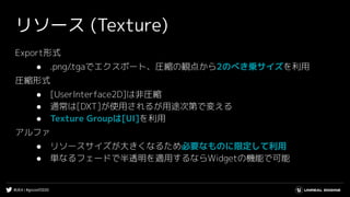 #UE4 | #gcconf2020
リソース (Texture)
Export形式
● .png/.tgaでエクスポート、圧縮の観点から2のべき乗サイズを利用
圧縮形式
● [UserInterface2D]は非圧縮
● 通常は[DXT]が使用されるが用途次第で変える
● Texture Groupは[UI]を利用
アルファ
● リソースサイズが大きくなるため必要なものに限定して利用
● 単なるフェードで半透明を適用するならWidgetの機能で可能
 