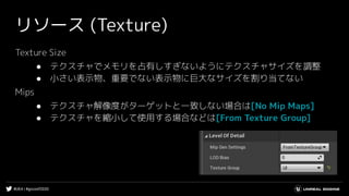 #UE4 | #gcconf2020
リソース (Texture)
Texture Size
● テクスチャでメモリを占有しすぎないようにテクスチャサイズを調整
● 小さい表示物、重要でない表示物に巨大なサイズを割り当てない
Mips
● テクスチャ解像度がターゲットと一致しない場合は[No Mip Maps]
● テクスチャを縮小して使用する場合などは[From Texture Group]
 