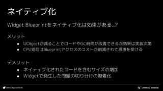 #UE4 | #gcconf2020
ネイティブ化
Widget Blueprintをネイティブ化は効果がある...?
メリット
● UObjectが減ることでロードやGC時間が改善できるが効果は実装次第
● CPU処理はBlueprintアクセスのコストが削減されて恩恵を受ける
デメリット
● ネイティブ化されたコードを含むサイズの増加
● Widgetで発生した問題の切り分けの複雑化
 