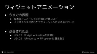 #UE4 | #gcconf2020
ウィジェットアニメーション
● 今までの課題
● 複雑なアニメーションの高い評価コスト
● インスタンス化されたアニメーションによる長いロード
● 改善された点
● UE4.22 : Widget Animationを共通化
● UE4.25：UProperty → FProperty に置き換え
 