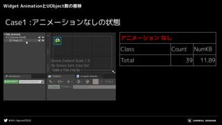 #UE4 | #gcconf2020
Widget AnimationとUObject数の推移
アニメーション なし
Class Count NumKB
Total 39 11.89
Case1 :アニメーションなしの状態
 