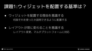 #UE4 | #gcconf2020
課題1:ウィジェットを配置する基準は？
● ウィジェットを配置する理由を意識する
何故それを使ったか説明できるように配置する
● レイアウトが常に変わることを意識する
レイアウト変更、マルチプラットフォームに対応
 