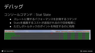 #UE4 | #gcconf2020
デバッグ
コンソールコマンド：Stat Slate
● スレートに関するパフォーマンスを計測するコマンド
● Statsを描画するコストが追加されるので目安程度に
● ただしボトルネックのポイントを特定するのに有用
 