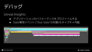 #UE4 | #gcconf2020
デバッグ
Unreal Insights
● アプリケーションのパフォーマンスをプロファイルする
● Slate専用イベント (“Stat Slate”の対象)もキャプチャ可能
 