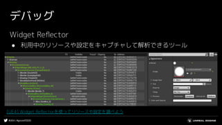 #UE4 | #gcconf2020
デバッグ
Widget Reﬂector
● 利用中のリソースや設定をキャプチャして解析できるツール
[UE4] Widget Reﬂectorを使ってリソースや設定を調べよう
 
