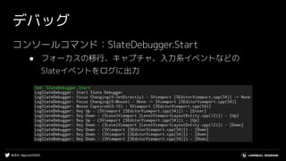 #UE4 | #gcconf2020
デバッグ
コンソールコマンド：SlateDebugger.Start
● フォーカスの移行、キャプチャ、入力系イベントなどの
Slateイベントをログに出力
 