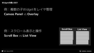 #UE4 | #gcconf2020
Widgetの使い分け
例：複数の子Widgetをレイヤ管理
Canvas Panel vs Overlay
例：スクロール表示と操作
Scroll Box vs List View
 
