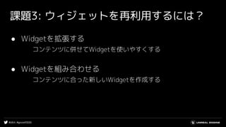 #UE4 | #gcconf2020
課題3: ウィジェットを再利用するには？
● Widgetを拡張する
コンテンツに併せてWidgetを使いやすくする
● Widgetを組み合わせる
コンテンツに合った新しいWidgetを作成する
 