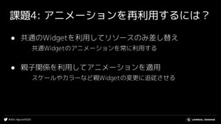 #UE4 | #gcconf2020
課題4: アニメーションを再利用するには？
● 共通のWidgetを利用してリソースのみ差し替え
共通Widgetのアニメーションを常に利用する
● 親子関係を利用してアニメーションを適用
スケールやカラーなど親Widgetの変更に追従させる
 