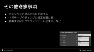 #UE4 | #gcconf2020
その他考察事項
● キャンバスパネルの多用を避ける
● ネガティブパディングの設定を避ける
● 複製するならサブウィジェット化する、など
 