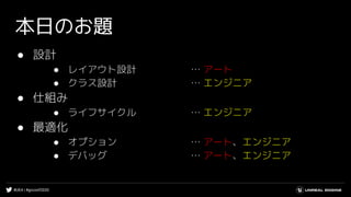 #UE4 | #gcconf2020
本日のお題
● 設計
● レイアウト設計 … アート
● クラス設計 … エンジニア
● 仕組み
● ライフサイクル … エンジニア
● 最適化
● オプション … アート、エンジニア
● デバッグ … アート、エンジニア
 