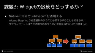 #UE4 | #gcconf2020
課題3: Widgetの接続をどうするか？
● Native ClassとSubsystemを活用する
Widget Blueprint から直接別のクラスに参照するすることもできるが、
サブウィジェットはできる限り他のクラスと参照を持たない方が望ましい
 