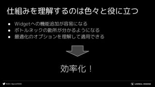 #UE4 | #gcconf2020
仕組みを理解するのは色々と役に立つ
● Widgetへの機能追加が容易になる
● ボトルネックの勘所が分かるようになる
● 最適化のオプションを理解して適用できる
効率化！
 