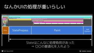 #UE4 | #gcconf2020
なんかUIの処理が重いらしい
Misc
Slateはこんなに処理負荷があった
⇒ 〇〇の最適化を入れよう
SlatePrepass Paint Add
Element
 