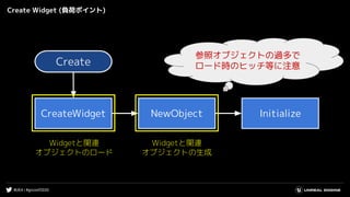 #UE4 | #gcconf2020
Create Widget (負荷ポイント)
Widgetと関連
オブジェクトのロード
Create
CreateWidget NewObject Initialize
Widgetと関連
オブジェクトの生成
参照オブジェクトの過多で
ロード時のヒッチ等に注意
 