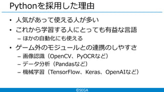 ©SEGA
Pythonを採用した理由
• 人気があって使える人が多い
• これから学習する人にとっても有益な言語
– ほかの自動化にも使える
• ゲーム外のモジュールとの連携のしやすさ
– 画像認識（OpenCV、PyOCRなど）
– データ分析（Pandasなど）
– 機械学習（TensorFlow、Keras、OpenAIなど）
 