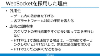 ©SEGA
WebSocketを採用した理由
• 汎用性
– ゲーム内の依存度を下げる
– 各プラットフォーム対応の手間を省力化
• 応答の即時性
– スクリプトの実行結果をすぐに受け取って次を実行し
たい
– HTTP/1.1で直接通信する場合は、一定時間でポーリ
ングしないといけない上に、無駄に通信量も増える
– HTTP/2.0だとgRPCなどもある
 