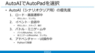 ©SEGA
AutoAIでAutoPadを選択
• AutoAI（シナリオクリア用）の優先度
1. ロード・画面遷移中
• 何もしない、ランダム
2. イベント・会話中
• 何もしない、スキップ、連打
3. バトル・ミニゲーム中
• バトル用AutoPad、ランダム
• 各ミニゲーム用AutoPad、ランダム
4. アドベンチャー・UI操作中
• Pythonで制御
 