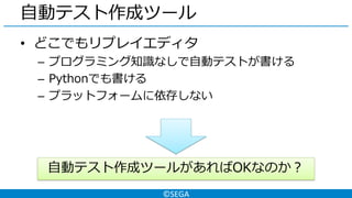 ©SEGA
自動テスト作成ツール
• どこでもリプレイエディタ
– プログラミング知識なしで自動テストが書ける
– Pythonでも書ける
– プラットフォームに依存しない
自動テスト作成ツールがあればOKなのか？
 