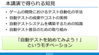 ©SEGA
本講演で得られる知見
• ゲームの開発におけるテスト自動化の手法
• 自動テストの成果やコストの実例
• 自動テストシステムを構築するための知識
• 自動テスト普及のための取り組み
「自動テストを始めてみよう！」
というモチベーション
 