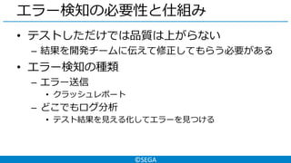©SEGA
エラー検知の必要性と仕組み
• テストしただけでは品質は上がらない
– 結果を開発チームに伝えて修正してもらう必要がある
• エラー検知の種類
– エラー送信
• クラッシュレポート
– どこでもログ分析
• テスト結果を見える化してエラーを見つける
 