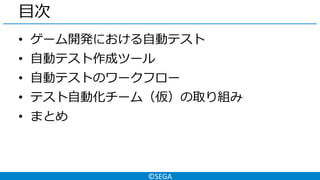 ©SEGA
目次
• ゲーム開発における自動テスト
• 自動テスト作成ツール
• 自動テストのワークフロー
• テスト自動化チーム（仮）の取り組み
• まとめ
 