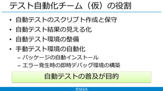 ©SEGA
テスト自動化チーム（仮）の役割
• 自動テストのスクリプト作成と保守
• 自動テスト結果の見える化
• 自動テスト環境の整備
• 手動テスト環境の自動化
– パッケージの自動インストール
– エラー発生時の即時デバッグ環境の構築
自動テストの普及が目的
 