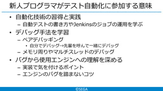 ©SEGA
新人プログラマがテスト自動化に参加する意味
• 自動化技術の習得と実践
– 自動テストの書き方やJenkinsのジョブの運用を学ぶ
• デバッグ手法を学習
– ペアデバッギング
• 自分でデバッグ→先輩を呼んで一緒にデバッグ
– メモリ周りやマルチスレッドのデバッグ
• バグから使用エンジンへの理解を深める
– 実装で気を付けるポイント
– エンジンのバグを踏まないコツ
 