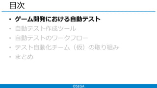 ©SEGA
目次
• ゲーム開発における自動テスト
• 自動テスト作成ツール
• 自動テストのワークフロー
• テスト自動化チーム（仮）の取り組み
• まとめ
 
