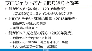 ©SEGA
プロジェクトごとに振り返りと改善
• 龍が如く6 命の詩。（2016年発売）
– パス(JSON)によるメインシナリオのクリア
• JUDGE EYES：死神の遺言（2018年発売）
– 自動テストをLuaで制御
– UI選択の精度向上
• 龍が如く7 光と闇の行方（2020年発売）
– 自動テストをPythonで制御
– 自動テストの作成・再生を外部ツール化
– PythonのエラーをTeamsに通知
 