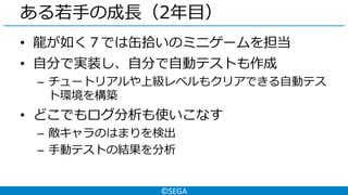 ©SEGA
ある若手の成長（2年目）
• 龍が如く７では缶拾いのミニゲームを担当
• 自分で実装し、自分で自動テストも作成
– チュートリアルや上級レベルもクリアできる自動テス
ト環境を構築
• どこでもログ分析も使いこなす
– 敵キャラのはまりを検出
– 手動テストの結果を分析
 