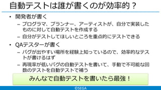 ©SEGA
自動テストは誰が書くのが効率的？
• 開発者が書く
– プログラマ、プランナー、アーティストが、自分で実装した
ものに対して自動テストを作成する
– 自分がテストしてほしいところを重点的にテストできる
• QAテスターが書く
– バグが出やすい場所を経験上知っているので、効率的なテス
トが書けるはず
– 再現率が低いバグの自動テストを書いて、手動で不可能な回
数のテストを自動テストで補う
みんなで自動テストを書いたら最強！
 