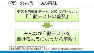 ©SEGA
（仮）のもう一つの意味
テスト自動化チーム（仮）のゴールは
「自動テストの普及」
みんなが自動テストを
書けるようになったら解散！
※あくまで龍が如くスタジオ内での話です。
※組織を横断しているテスト自動化チームなど、継続的に必要な場合も当然あります。
 