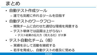 ©SEGA
まとめ
• 自動テスト作成ツール
– 誰でも気軽に作れるツールを目指す
• 自動テストのワークフロー
– 開発チームに合わせた適切な環境を用意する
– テスト単体では品質は上がらない
• テスト結果の伝え方（見える化）が大事
• テスト自動化チーム（仮）
– 実績を示して活動を継続する
– 若手を育成し、自動テストの普及に努める
 