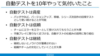 ©SEGA
自動テストを10年やって気付いたこと
• 自動テストは資産
– パッチやDLC、バージョンアップ、移植、シリーズ次回作の回帰テスト
として使い続けることが可能
• 自動テストは信頼
– チームにエラーをエラーとして受け入れてもらうことが大事
– 手動プレイに限りなく近づける、自動テストの仕組みの説明に取り組む
• 自動テストは継続
– 継続しないとノウハウが蓄積されない
– 組織やチームの文化にしていくことが大事
 