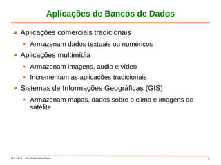 DCC-UFLA Prof. Denilson Alves Pereira 13
Aplicações de Bancos de Dados
Aplicações comerciais tradicionais
Armazenam dados textuais ou numéricos
Aplicações multimídia
Armazenam imagens, audio e vídeo
Incrementam as aplicações tradicionais
Sistemas de Informações Geográficas (GIS)
Armazenam mapas, dados sobre o clima e imagens de
satélite
 