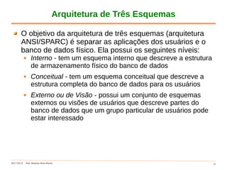 DCC-UFLA Prof. Denilson Alves Pereira 12
Arquitetura de Três Esquemas
O objetivo da arquitetura de três esquemas (arquitetura
ANSI/SPARC) é separar as aplicações dos usuários e o
banco de dados físico. Ela possui os seguintes níveis:
Interno - tem um esquema interno que descreve a estrutura
de armazenamento físico do banco de dados
Conceitual - tem um esquema conceitual que descreve a
estrutura completa do banco de dados para os usuários
Externo ou de Visão - possui um conjunto de esquemas
externos ou visões de usuários que descreve partes do
banco de dados que um grupo particular de usuários pode
estar interessado
 