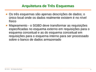 DCC-UFLA Prof. Denilson Alves Pereira 14
Arquitetura de Três Esquemas
Os três esquemas são apenas descrições de dados; o
único local onde os dados realmente existem é no nível
físico
Mapeamento - o SGBD deve transformar as requisições
especificadas no esquema externo em requisições para o
esquema conceitual e as do esquema conceitual em
requisições para o esquema interno para ser processado
sobre o banco de dados armazenado
 
