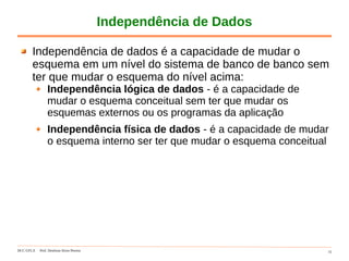 DCC-UFLA Prof. Denilson Alves Pereira 15
Independência de Dados
Independência de dados é a capacidade de mudar o
esquema em um nível do sistema de banco de banco sem
ter que mudar o esquema do nível acima:
Independência lógica de dados - é a capacidade de
mudar o esquema conceitual sem ter que mudar os
esquemas externos ou os programas da aplicação
Independência física de dados - é a capacidade de mudar
o esquema interno ser ter que mudar o esquema conceitual
 