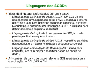 DCC-UFLA Prof. Denilson Alves Pereira 17
Linguagens dos SGBDs
Tipos de linguagens oferecidas por um SGBD:
Linguagem de Definição de Dados (DDL) - Em SGBDs que
não possuem uma separação entre o nível conceitual e interno
utiliza-se a DDL para definir os esquemas conceitual e interno.
Naqueles que possuem uma separação, a DDL é utilizada para
definir somente o esquema conceitual
Linguagem de Definição de Armazenamento (SDL) - usada
para especificar o esquema interno
Linguagem de Definição de Visões (VDL) - especifica as visões
dos usuários e o mapeamento para o esquema conceitual
Linguagem de Manipulação de Dados (DML) - usada para
consultar, inserir, remover e modificar dados do banco de
dados
A linguagem de banco de dados relacional SQL representa uma
combinação de DDL, VDL e DML
 