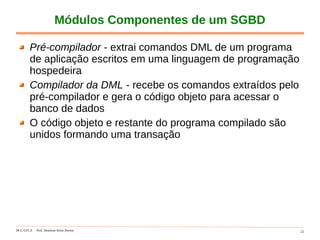 DCC-UFLA Prof. Denilson Alves Pereira 22
Módulos Componentes de um SGBD
Pré-compilador - extrai comandos DML de um programa
de aplicação escritos em uma linguagem de programação
hospedeira
Compilador da DML - recebe os comandos extraídos pelo
pré-compilador e gera o código objeto para acessar o
banco de dados
O código objeto e restante do programa compilado são
unidos formando uma transação
 