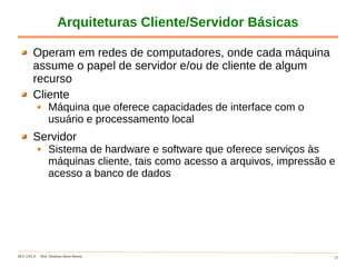 DCC-UFLA Prof. Denilson Alves Pereira 27
Arquiteturas Cliente/Servidor Básicas
Operam em redes de computadores, onde cada máquina
assume o papel de servidor e/ou de cliente de algum
recurso
Cliente
Máquina que oferece capacidades de interface com o
usuário e processamento local
Servidor
Sistema de hardware e software que oferece serviços às
máquinas cliente, tais como acesso a arquivos, impressão e
acesso a banco de dados
 