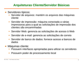 DCC-UFLA Prof. Denilson Alves Pereira 28
Arquiteturas Cliente/Servidor Básicas
Servidores típicos:
Servidor de arquivos: mantém os arquivos das máquinas
cliente
Servidor de impressão: máquina conectada a várias
impressoras para a qual as solicitações de impressão dos
clientes são encaminhadas
Servidor Web: gerencia as solicitações de acesso à Web
Servidor de e-mail: gerencia as solicitações de correio
Servidor de banco de dados: fornece acesso a bancos de
dados
Máquinas cliente:
Possuem interfaces apropriadas para utilizar os servidores
Possuem poder de processamento local
 