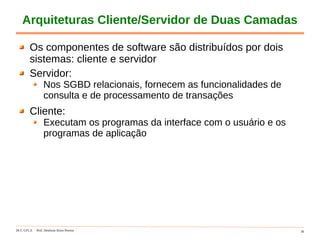DCC-UFLA Prof. Denilson Alves Pereira 30
Arquiteturas Cliente/Servidor de Duas Camadas
Os componentes de software são distribuídos por dois
sistemas: cliente e servidor
Servidor:
Nos SGBD relacionais, fornecem as funcionalidades de
consulta e de processamento de transações
Cliente:
Executam os programas da interface com o usuário e os
programas de aplicação
 